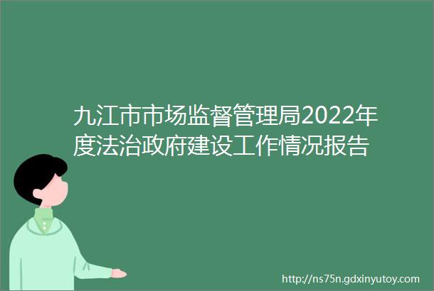 九江市市场监督管理局2022年度法治政府建设工作情况报告